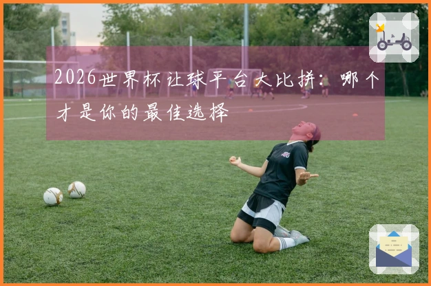 2026世界杯让球平台大比拼：哪个才是你的最佳选择