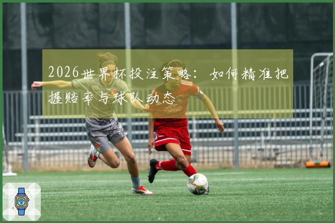 2026世界杯投注策略：如何精准把握赔率与球队动态