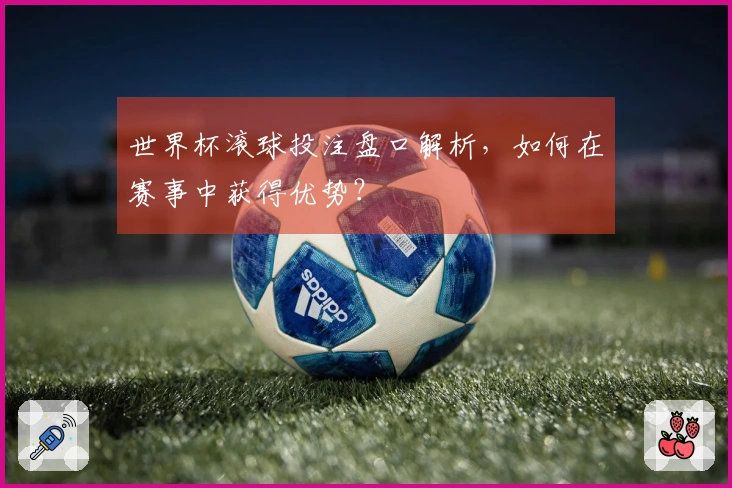 世界杯滚球投注盘口解析，如何在赛事中获得优势？